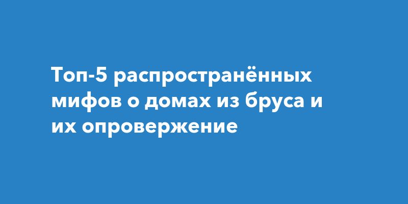 Развенчиваем мифы: что нужно знать о домах из бруса Развенчиваем мифы: что нужно знать о домах из бруса